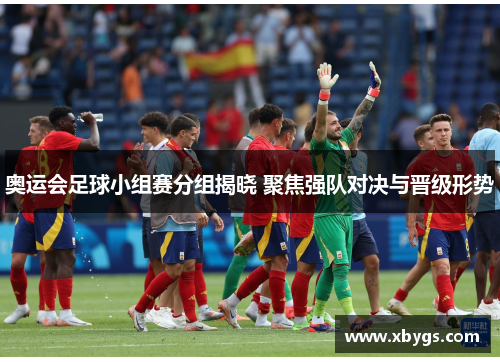 奥运会足球小组赛分组揭晓 聚焦强队对决与晋级形势